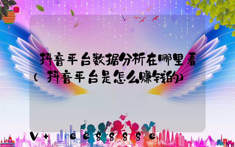 抖音平台数据分析在哪里看(抖音平台是怎么赚钱的)
