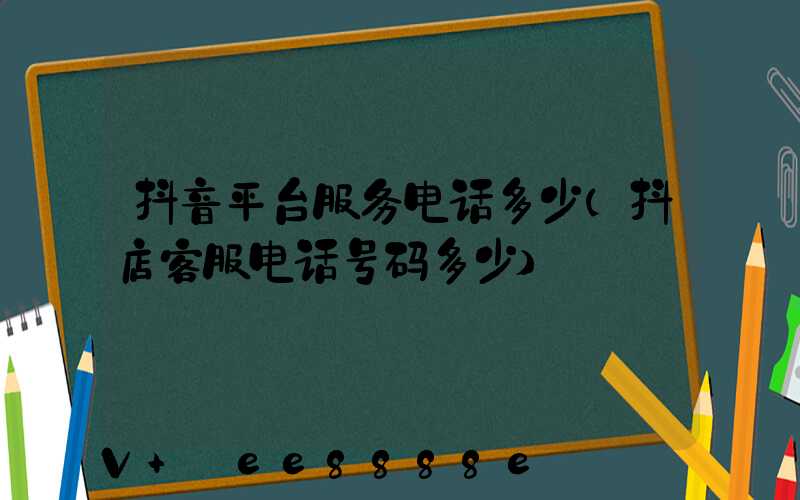 抖音平台服务电话多少(抖店客服电话号码多少)