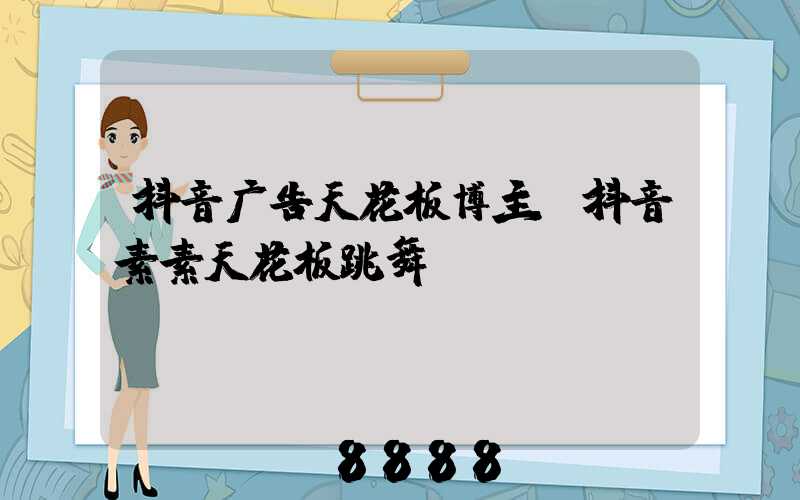 抖音广告天花板博主(抖音素素天花板跳舞)