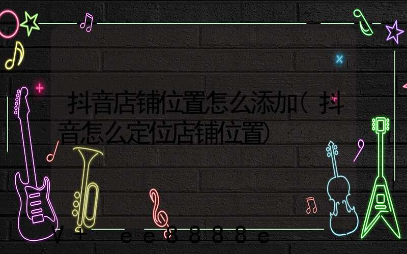 抖音店铺位置怎么添加(抖音怎么定位店铺位置)