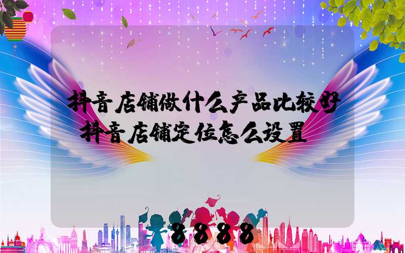 抖音店铺做什么产品比较好(抖音店铺定位怎么设置)