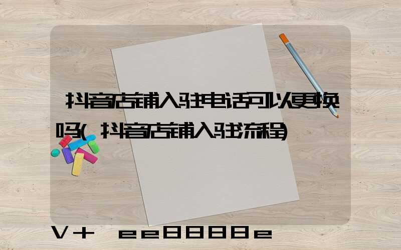 抖音店铺入驻电话可以更换吗(抖音店铺入驻流程)
