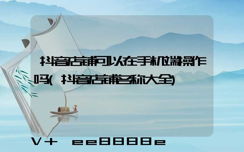 抖音店铺可以在手机端操作吗(抖音店铺名称大全)