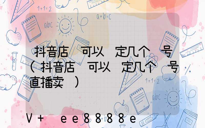 抖音店铺可以绑定几个账号(抖音店铺可以绑定几个账号直播卖货)