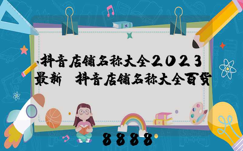 抖音店铺名称大全2023最新(抖音店铺名称大全百货)