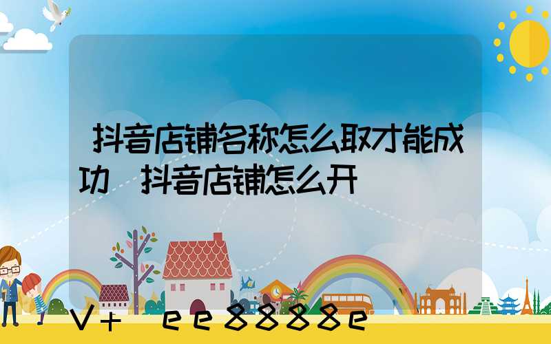 抖音店铺名称怎么取才能成功(抖音店铺怎么开)