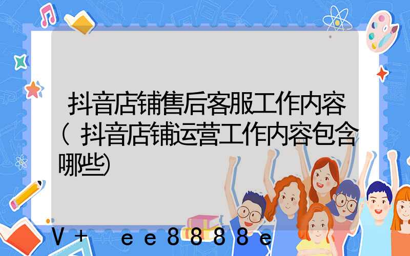抖音店铺售后客服工作内容(抖音店铺运营工作内容包含哪些)