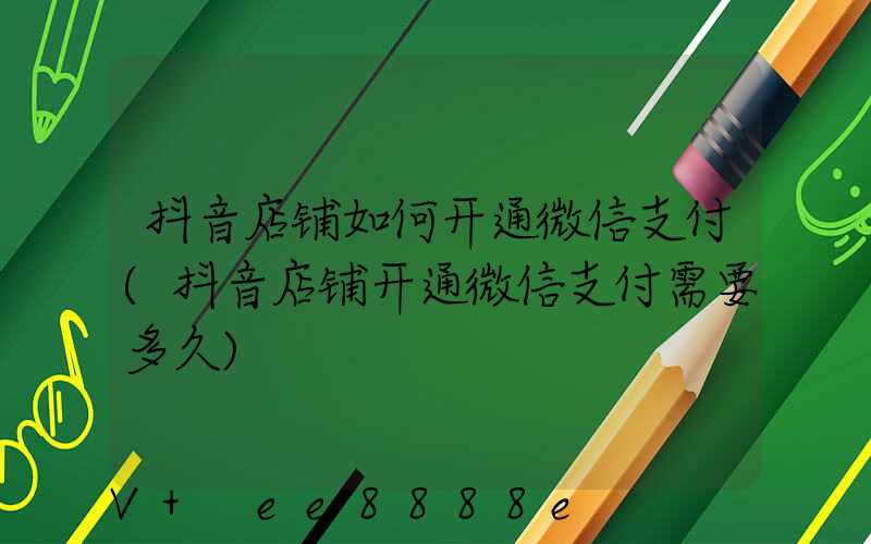抖音店铺如何开通微信支付(抖音店铺开通微信支付需要多久)