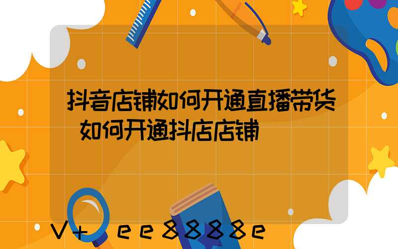 抖音店铺如何开通直播带货(如何开通抖店店铺)
