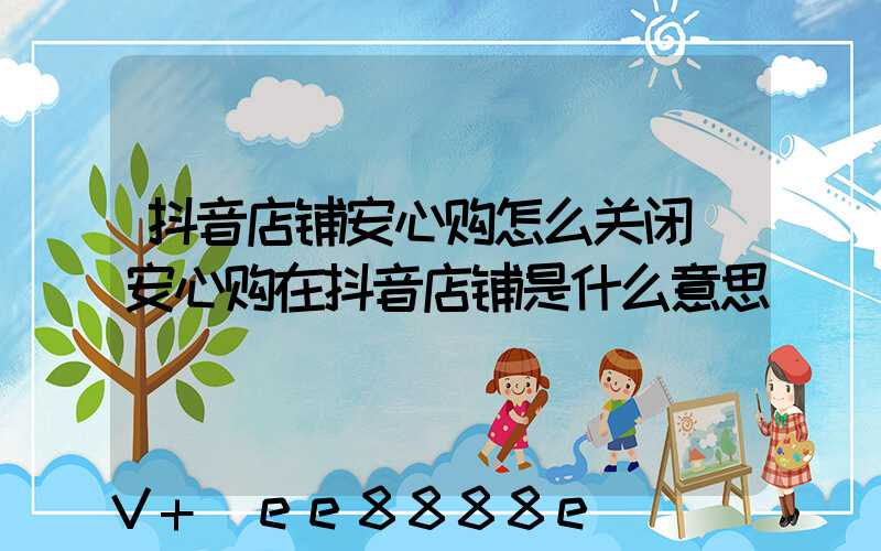 抖音店铺安心购怎么关闭(安心购在抖音店铺是什么意思)