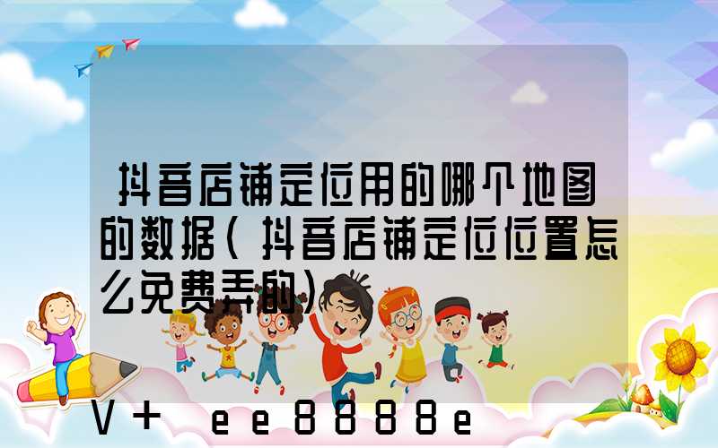 抖音店铺定位用的哪个地图的数据(抖音店铺定位位置怎么免费弄的)