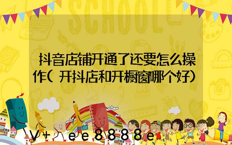 抖音店铺开通了还要怎么操作(开抖店和开橱窗哪个好)