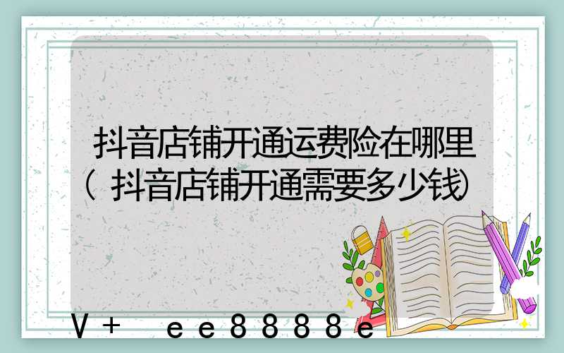 抖音店铺开通运费险在哪里(抖音店铺开通需要多少钱)