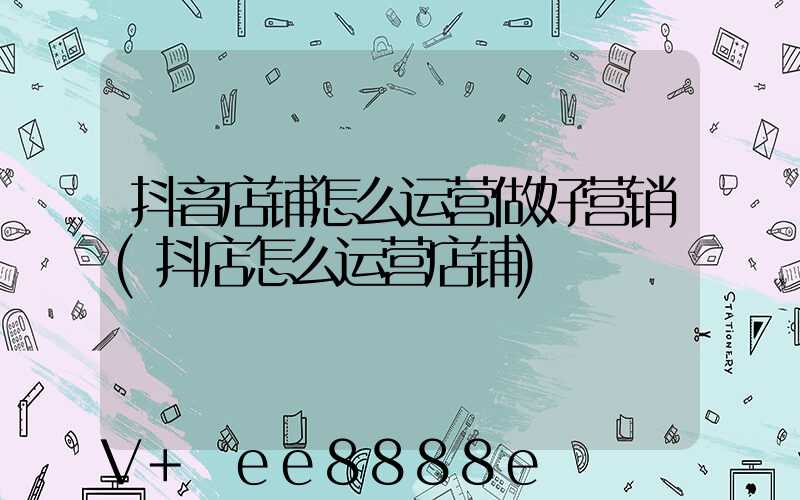 抖音店铺怎么运营做好营销(抖店怎么运营店铺)