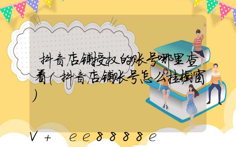 抖音店铺授权的账号哪里查看(抖音店铺账号怎么挂橱窗)