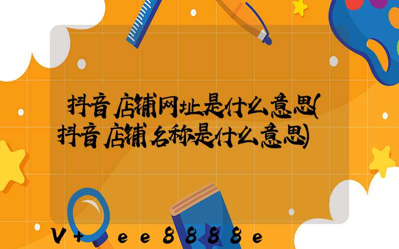 抖音店铺网址是什么意思(抖音店铺名称是什么意思)