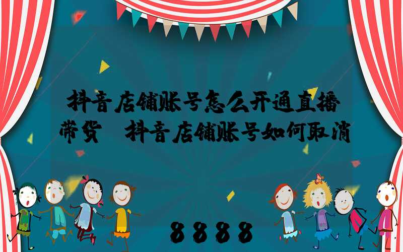 抖音店铺账号怎么开通直播带货(抖音店铺账号如何取消)