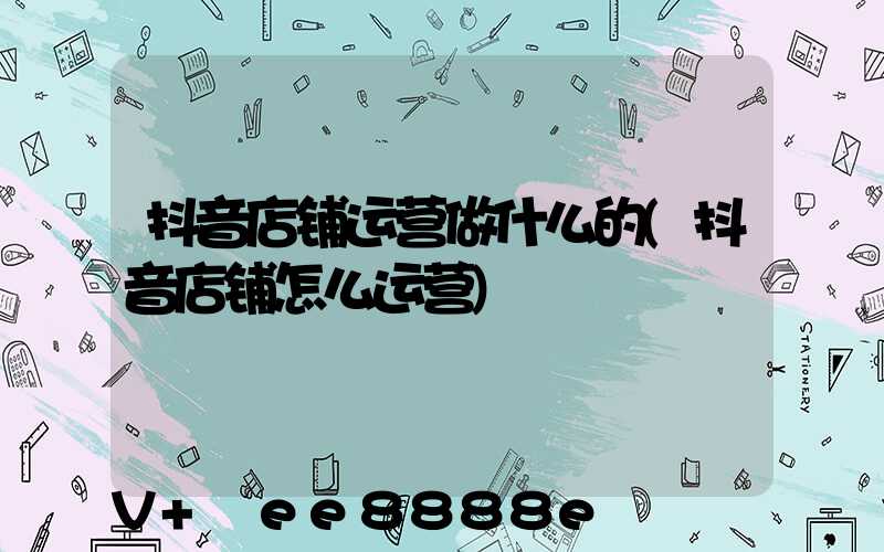 抖音店铺运营做什么的(抖音店铺怎么运营)