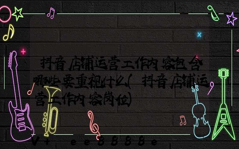 抖音店铺运营工作内容包含哪些要重视什么(抖音店铺运营工作内容岗位)
