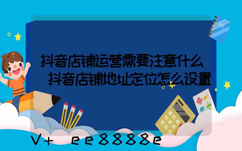 抖音店铺运营需要注意什么(抖音店铺地址定位怎么设置)