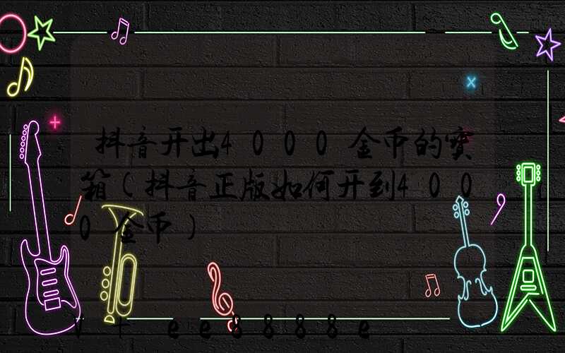 抖音开出4000金币的宝箱(抖音正版如何开到4000金币)
