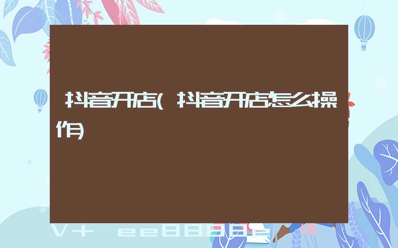 抖音开店(抖音开店怎么操作)