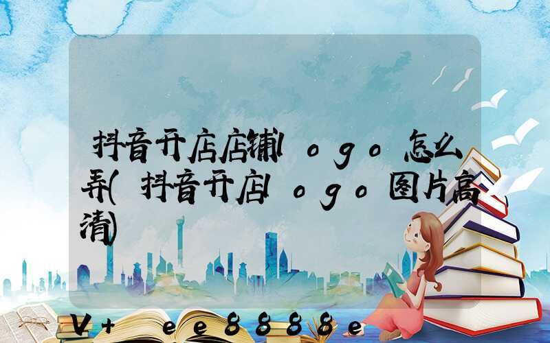 抖音开店店铺logo怎么弄(抖音开店logo图片高清)