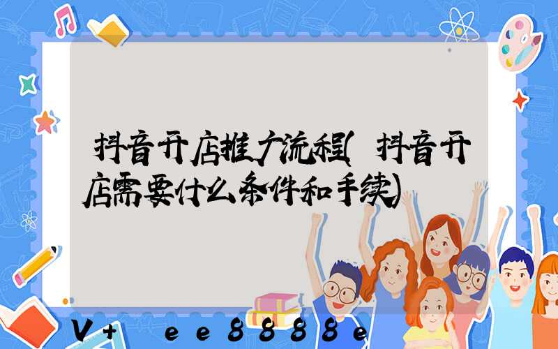 抖音开店推广流程(抖音开店需要什么条件和手续)