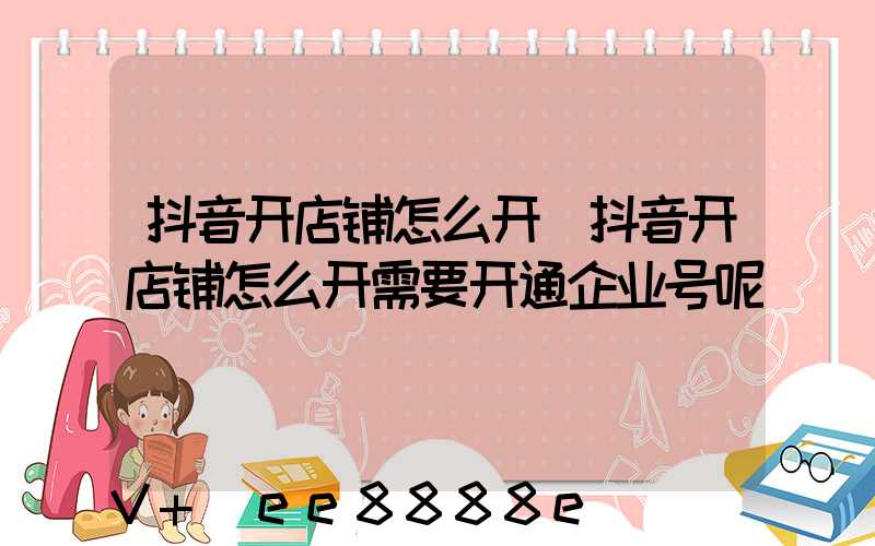 抖音开店铺怎么开(抖音开店铺怎么开需要开通企业号呢)
