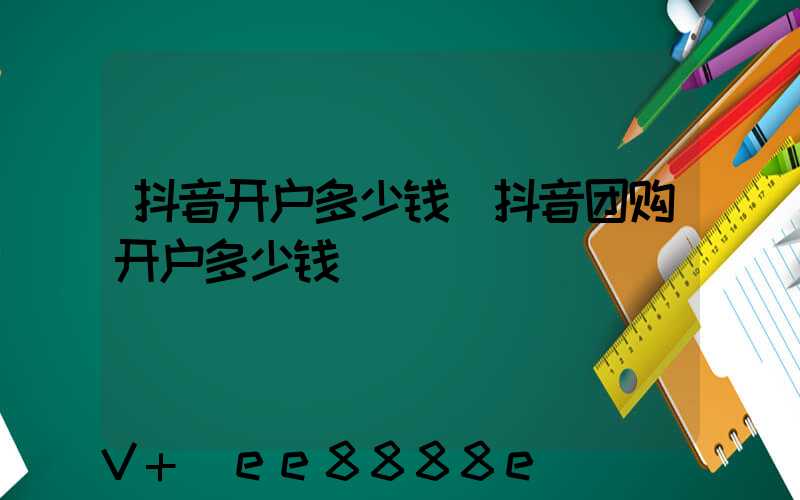 抖音开户多少钱(抖音团购开户多少钱)