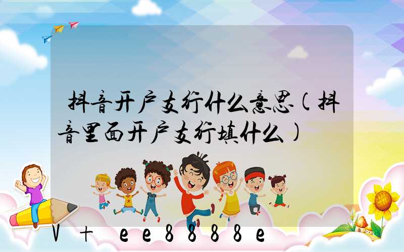 抖音开户支行什么意思(抖音里面开户支行填什么)