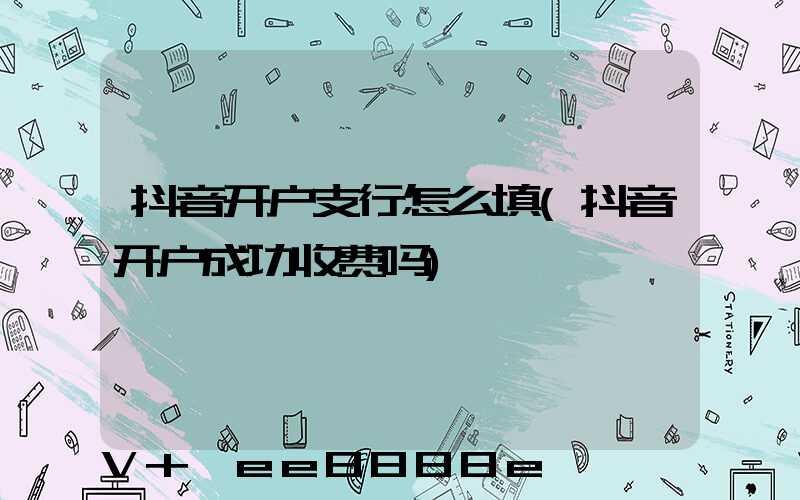 抖音开户支行怎么填(抖音开户成功收费吗)