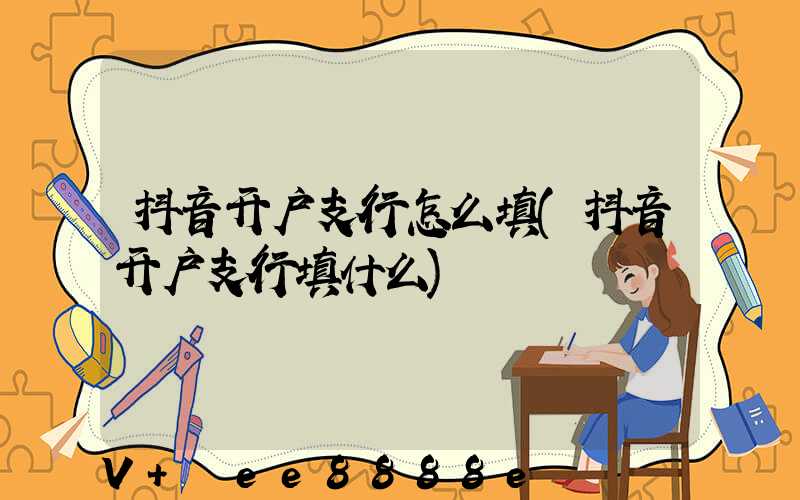 抖音开户支行怎么填(抖音开户支行填什么)