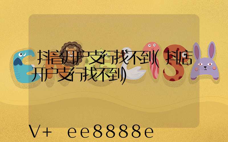 抖音开户支行找不到(抖店开户支行找不到)