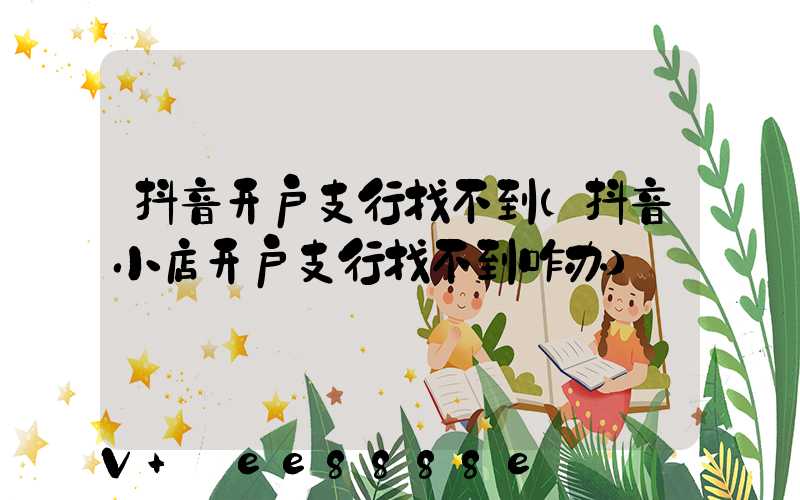抖音开户支行找不到(抖音小店开户支行找不到咋办)