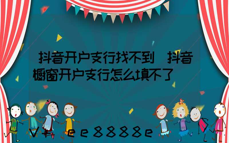抖音开户支行找不到(抖音橱窗开户支行怎么填不了)