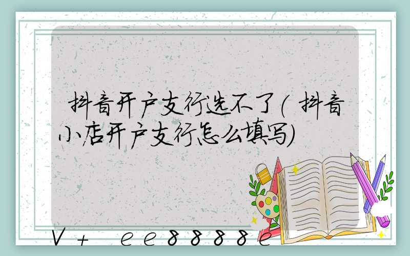 抖音开户支行选不了(抖音小店开户支行怎么填写)