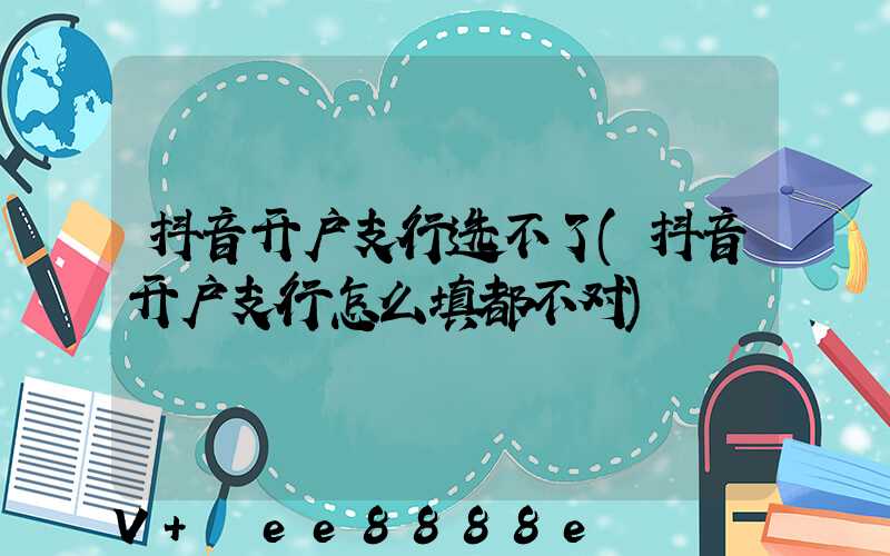 抖音开户支行选不了(抖音开户支行怎么填都不对)