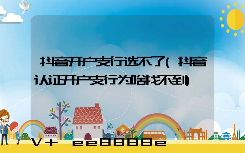 抖音开户支行选不了(抖音认证开户支行为啥找不到)