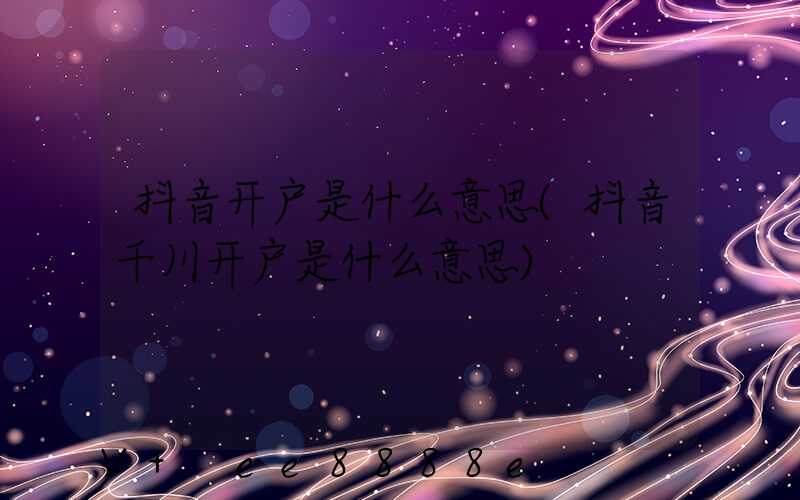 抖音开户是什么意思(抖音千川开户是什么意思)