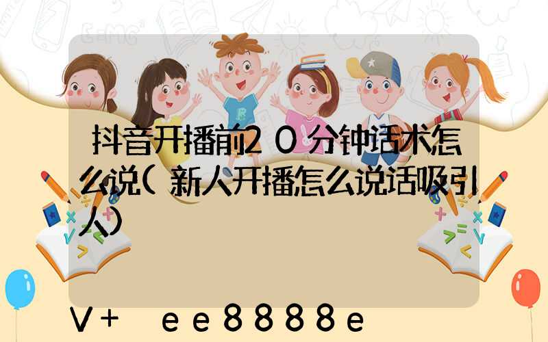 抖音开播前20分钟话术怎么说(新人开播怎么说话吸引人)