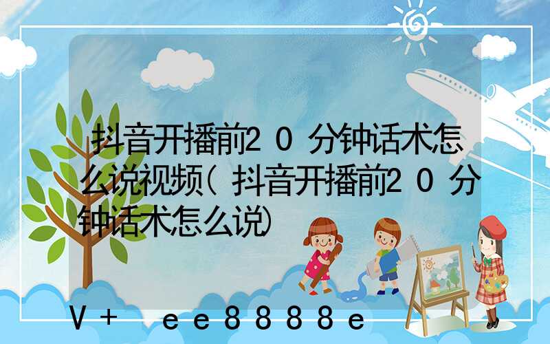 抖音开播前20分钟话术怎么说视频(抖音开播前20分钟话术怎么说)