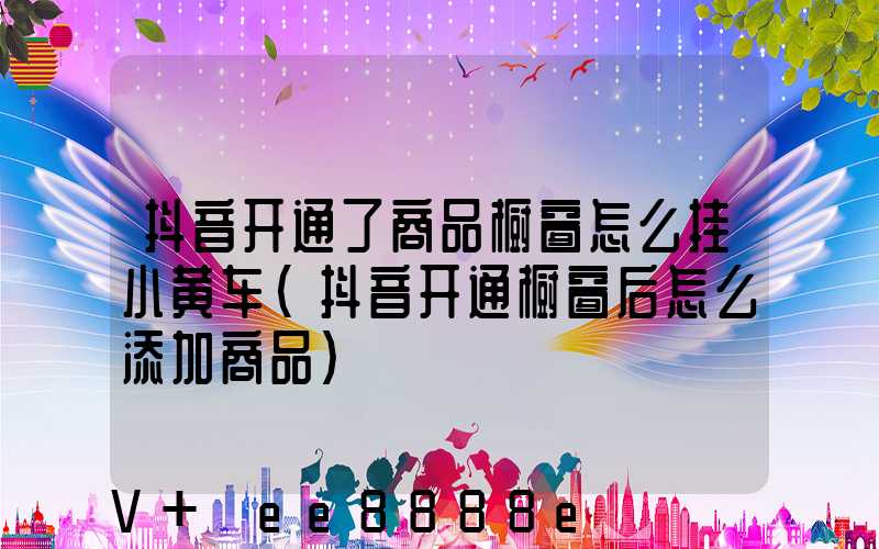 抖音开通了商品橱窗怎么挂小黄车(抖音开通橱窗后怎么添加商品)