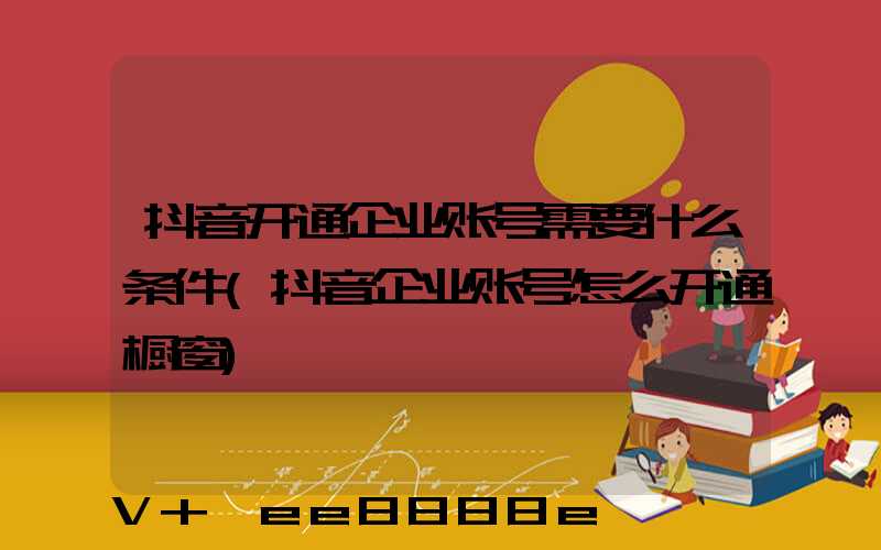抖音开通企业账号需要什么条件(抖音企业账号怎么开通橱窗)