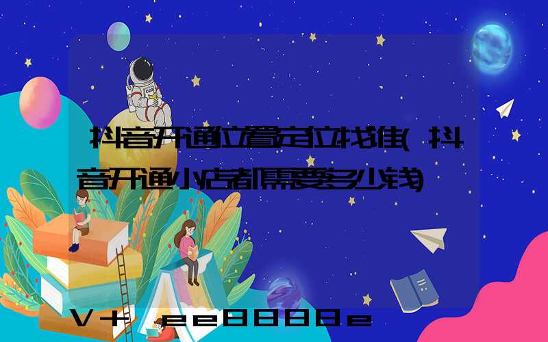 抖音开通位置定位找谁(抖音开通小店都需要多少钱)