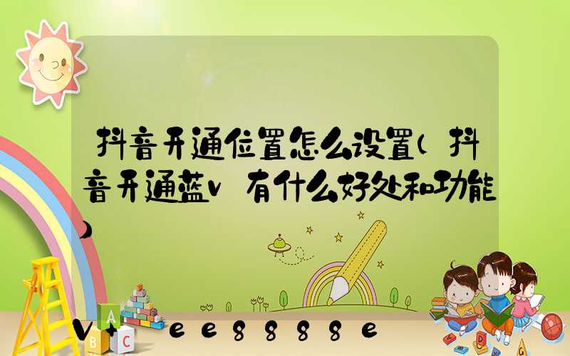 抖音开通位置怎么设置(抖音开通蓝v有什么好处和功能)