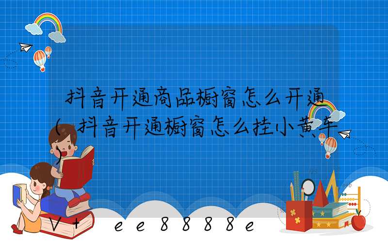 抖音开通商品橱窗怎么开通(抖音开通橱窗怎么挂小黄车)