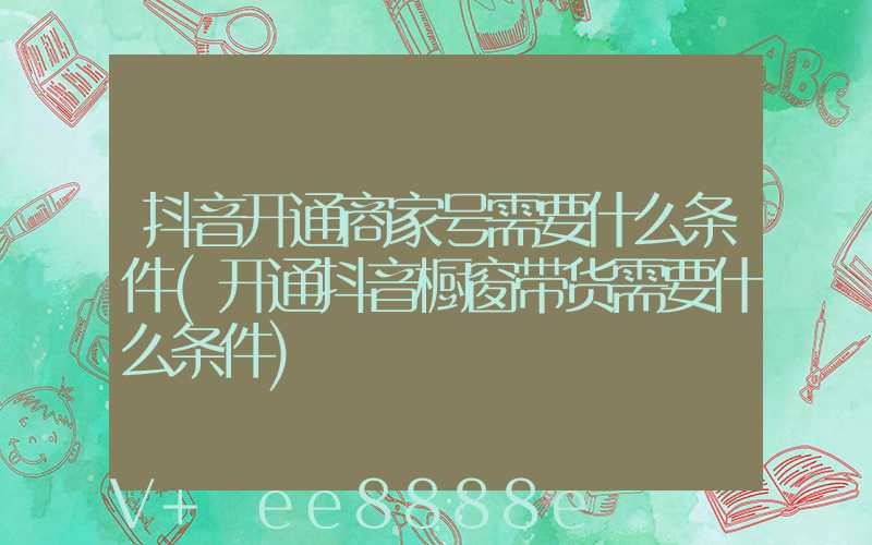 抖音开通商家号需要什么条件(开通抖音橱窗带货需要什么条件)