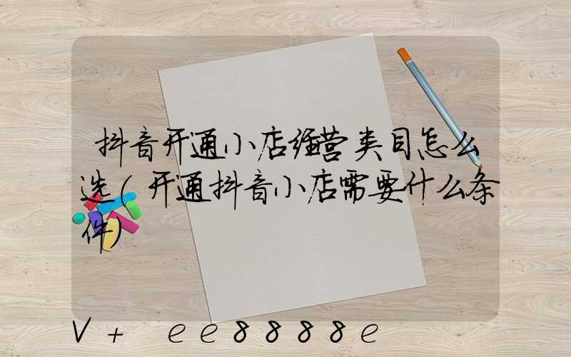 抖音开通小店经营类目怎么选(开通抖音小店需要什么条件)