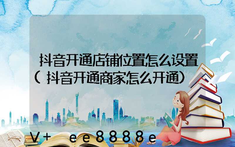 抖音开通店铺位置怎么设置(抖音开通商家怎么开通)